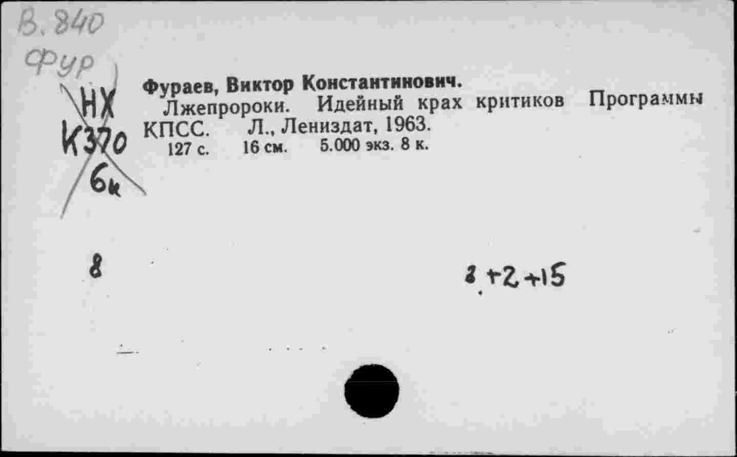 ﻿Ь.ЫО
Фураев, Виктор Константинович.
Лжепророки.
КПСС. “ ”
127 с.
----- Идейный крах критиков Л., Лениздат, 1963.
16 см. 5.000 экз. 8 к.
Программы